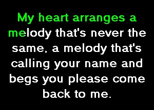 My heart arranges a
melody that's never the
same, a melody that's
calling your name and
begs you please come

back to me.