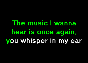 The music I wanna

hear is once again,
you whisper in my ear
