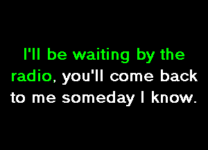 I'll be waiting by the

radio, you'll come back
to me someday I know.