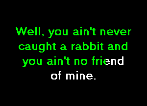 Well, you ain't never
caught a rabbit and

you ain't no friend
of mine.