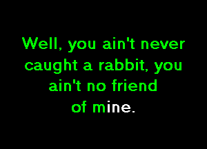 Well, you ain't never
caught a rabbit, you

ain't no friend
of mine.