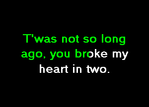 T'was not so long

ago. you broke my
heart in two.