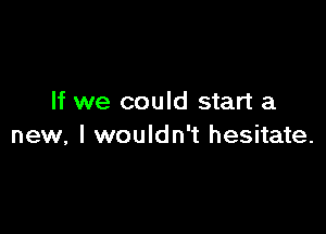 If we could start a

new, I wouldn't hesitate.