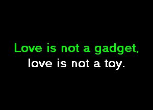 Love is not a gadget,

love is not a toy.