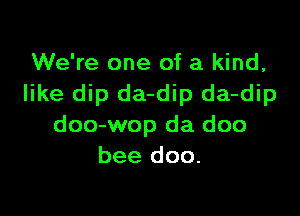 We're one of a kind,
like dip da-dip da-dip

doo-wop da doo
bee doo.