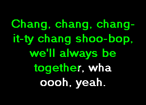 Chang, Chang, chang-
it-ty Chang shoo-bop,

we'll always be
together, wha
oooh,yeah.