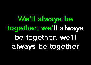 We'll always be
together. we'll always

be together, we'll
always be together