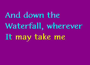 And down the
Waterfall, wherever

It may take me
