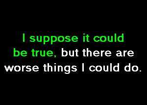 I suppose it could

be true, but there are
worse things I could do.