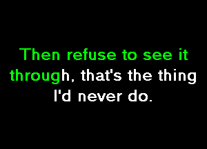 Then refuse to see it

through. that's the thing
I'd never do.