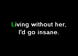 Living without her,

I'd go insane.