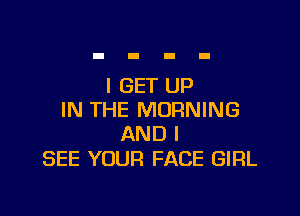 I GET UP

IN THE MORNING
AND I

SEE YOUR FACE GIRL