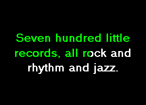 Seven hundred little

records, all rock and
rhythm and jazz.