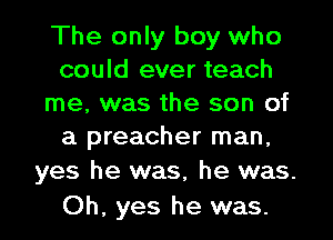 The only boy who
could ever teach
me, was the son of
a preacher man,

yes he was, he was.
Oh, yes he was.