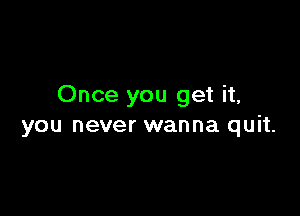 Once you get it,

you never wanna quit.