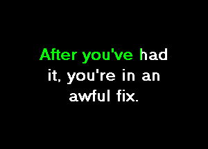 After you've had

it, you're in an
awful fix.