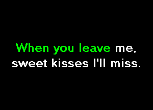 When you leave me,

sweet kisses I'll miss.