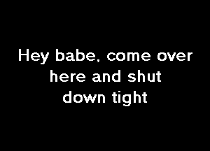 Hey babe, come over

here and shut
down tight