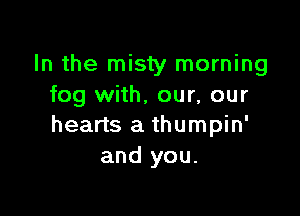 In the misty morning
fog with, our, our

hearts a thumpin'
and you.