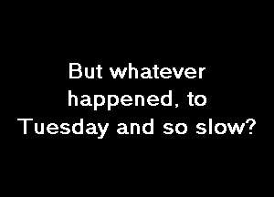 But whatever

happened, to
Tuesday and so slow?