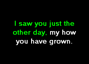 I saw you just the

other day, my how
you have grown.