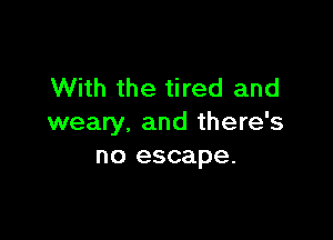 With the tired and

weary, and there's
no escape.