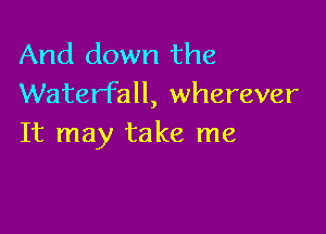 And down the
Waterfall, wherever

It may take me