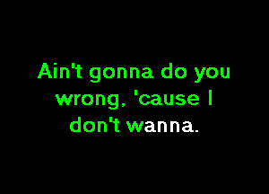 Ain't gonna do you

wrong. 'cause I
don't wanna.