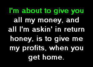 I'm about to give you
all my money, and
all I'm askin' in return
honey, is to give me
my profits, when you
get home.