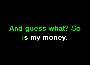 And guess what? So

is my money.