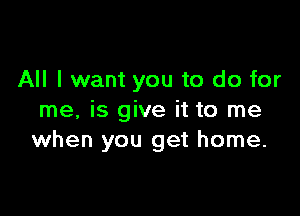 All I want you to do for

me, is give it to me
when you get home.