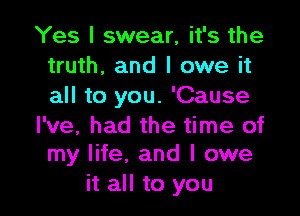 Yes I swear, it's the
truth, and I owe it
all to you. 'Cause

I've, had the time of
my life. and I owe

it all to you