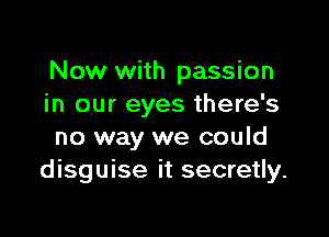 Now with passion
in our eyes there's

no way we could
disguise it secretly.