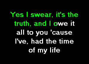 Yes I swear, it's the
truth. and I owe it

all to you 'cause
I've, had the time
of my life