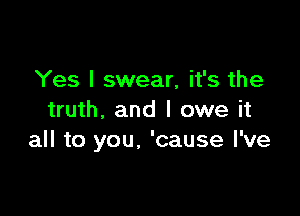 Yes I swear, it's the

truth. and I owe it
all to you, 'cause I've