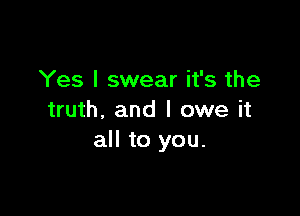 Yes I swear it's the

truth. and I owe it
all to you.