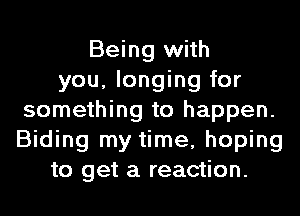 Being with
you, longing for
something to happen.
Biding my time, hoping
to get a reaction.