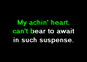 My achin' heart,

can't bear to await
in such suspense.