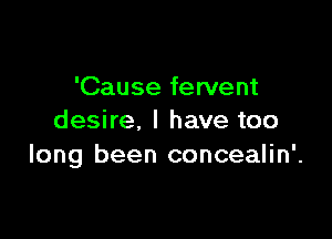 'Cause fervent

desire, I have too
long been concealin'.