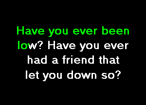 Have you ever been
low? Have you ever

had a friend that
let you down so?