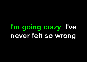 I'm going crazy, I've

never felt so wrong