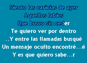 Siento las caricias de ayer
Aquellos labios
Que busco sin ceder
Te quiero ver por dentro
..Y entre las llamadas busqw
Un mensaje oculto encontrt.5...t.5
Y es que quiero sabe...r