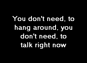 You don't need, to
hang around, you

don't need, to
talk right now