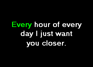 Every hour of every

day I just want
you closer.