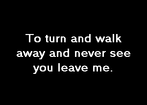 To turn and walk

away and never see
you leave me.