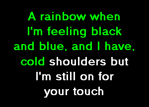 A rainbow when
I'm feeling black
and blue, and l have,

cold shoulders but
I'm still on for
your touch