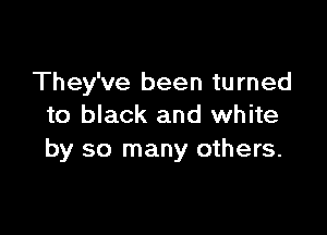 They've been turned
to black and white

by so many others.