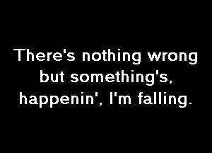 There's nothing wrong

but something's,
happenin', I'm falling.
