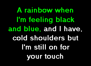 A rainbow when

I'm feeling black
and blue. and l have,

cold shoulders but
I'm still on for
your touch