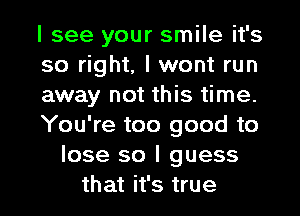 I see your smile it's
so right, I wont run
away not this time.
You're too good to
lose so I guess
that it's true